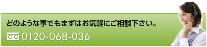 どのような事でもまずはお気軽にご相談下さい。　0120-068-036