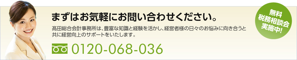 まずはお気軽にお問い合わせください。高田総合会計事務所は、豊富な知識と経験を活かし、経営者様の日々のお悩みに向き合うと共に経営向上のサポートをいたします。　無料税務相談会実施中！　 0120-068-036