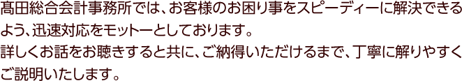 高田総合会計事務所では、お客様のお困り事をスピーディーに解決できるよう、迅速対応をモットーとしております。詳しくお話をお聴きすると共に、ご納得いただけるまで、丁寧に解りやすくご説明いたします。